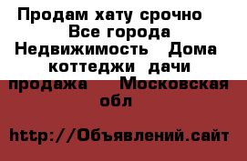 Продам хату срочно  - Все города Недвижимость » Дома, коттеджи, дачи продажа   . Московская обл.